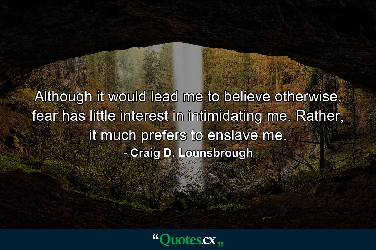 Although it would lead me to believe otherwise, fear has little interest in intimidating me. Rather, it much prefers to enslave me. - Quote by Craig D. Lounsbrough