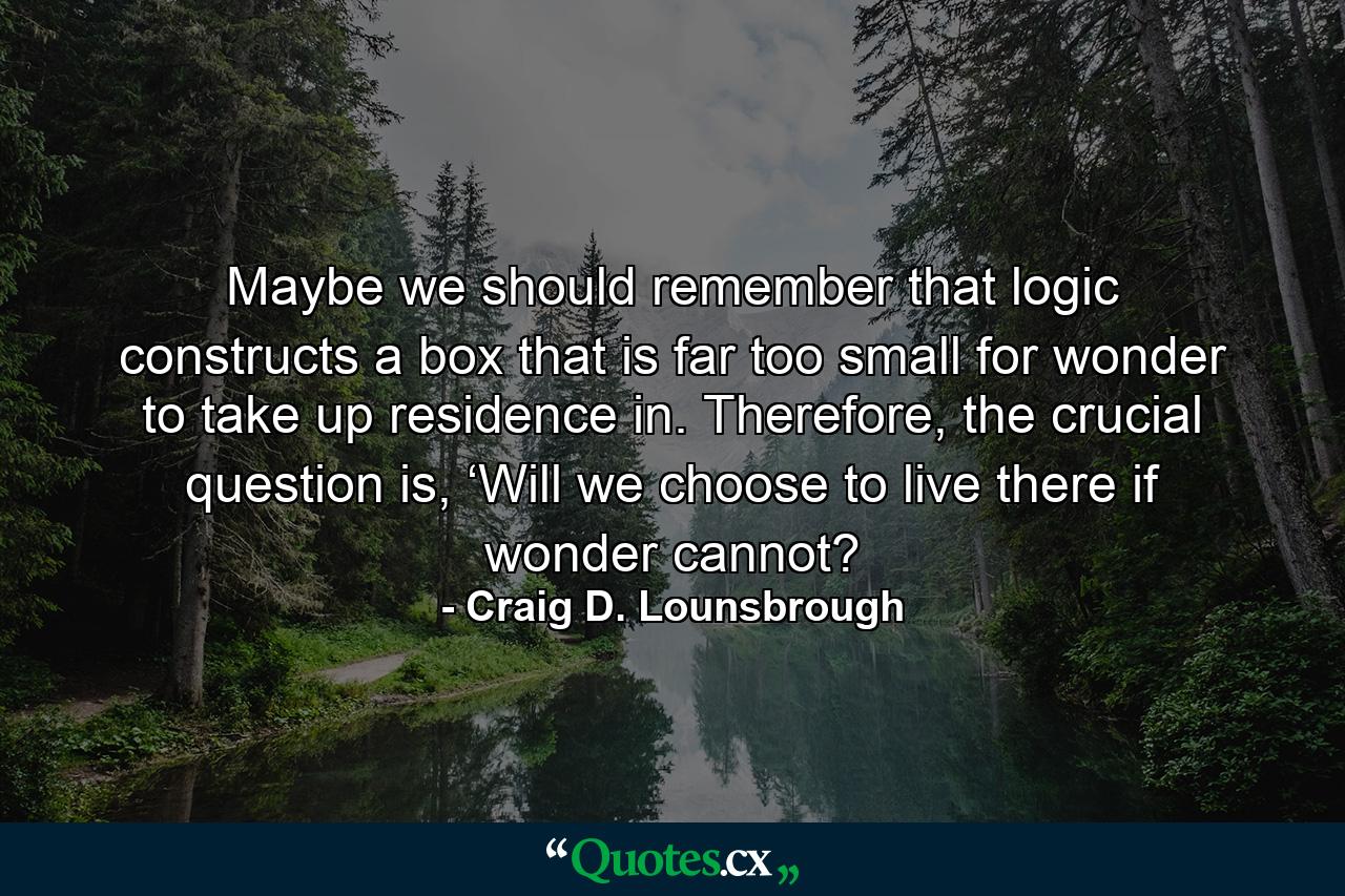 Maybe we should remember that logic constructs a box that is far too small for wonder to take up residence in. Therefore, the crucial question is, ‘Will we choose to live there if wonder cannot? - Quote by Craig D. Lounsbrough