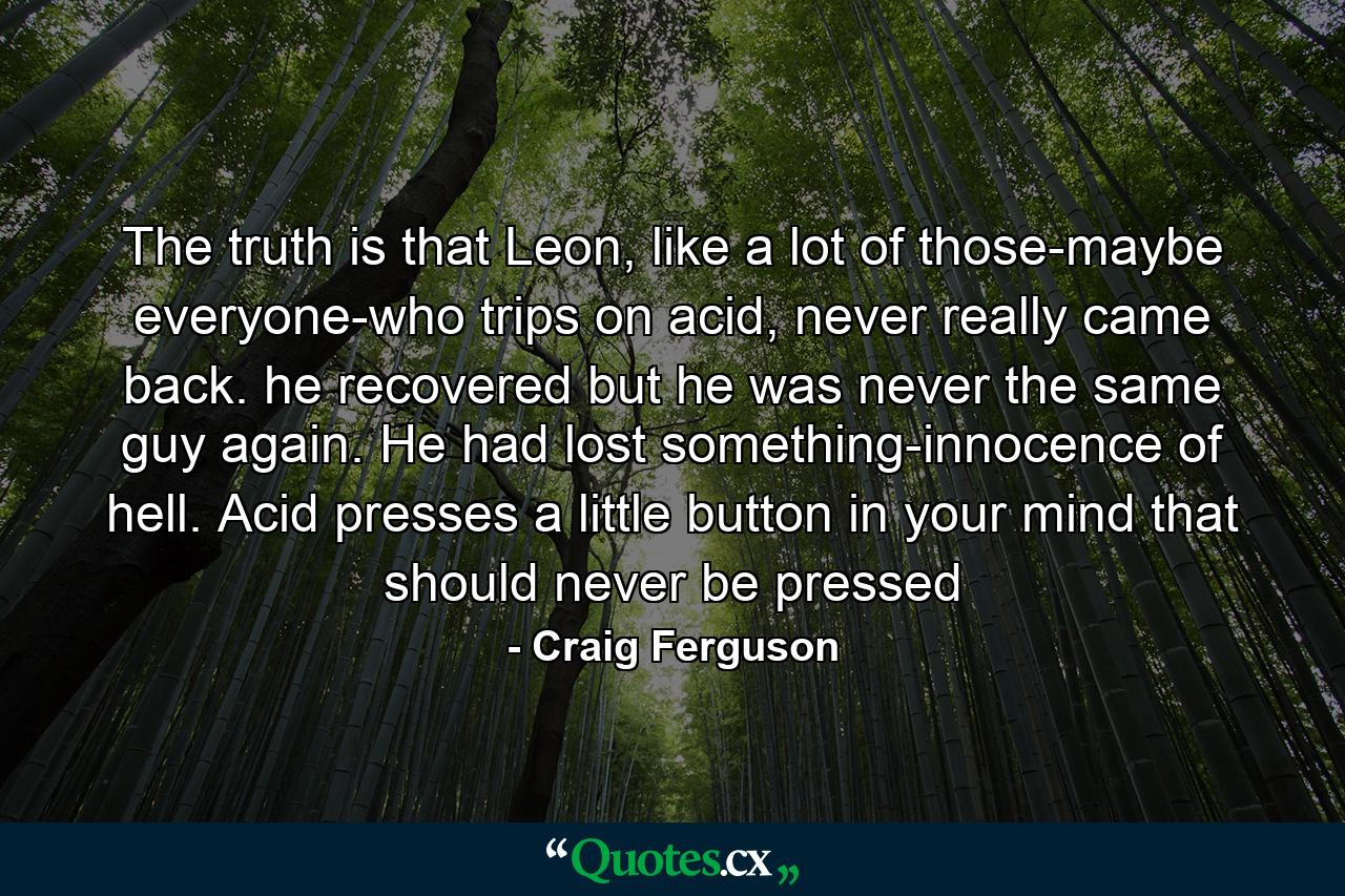 The truth is that Leon, like a lot of those-maybe everyone-who trips on acid, never really came back. he recovered but he was never the same guy again. He had lost something-innocence of hell. Acid presses a little button in your mind that should never be pressed - Quote by Craig Ferguson