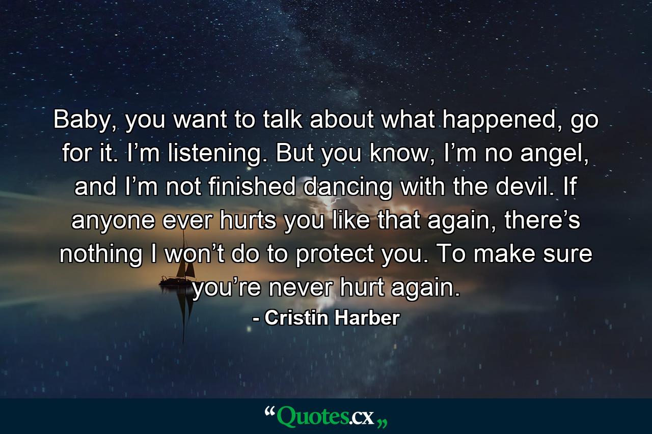 Baby, you want to talk about what happened, go for it. I’m listening. But you know, I’m no angel, and I’m not finished dancing with the devil. If anyone ever hurts you like that again, there’s nothing I won’t do to protect you. To make sure you’re never hurt again. - Quote by Cristin Harber