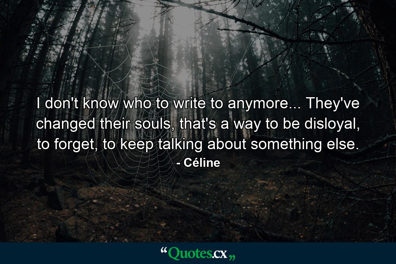 I don't know who to write to anymore... They've changed their souls, that's a way to be disloyal, to forget, to keep talking about something else. - Quote by Céline