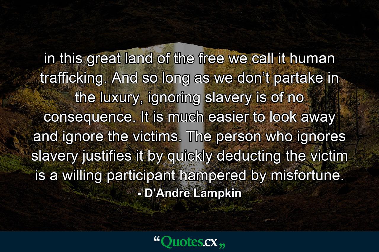 in this great land of the free we call it human trafficking. And so long as we don’t partake in the luxury, ignoring slavery is of no consequence. It is much easier to look away and ignore the victims. The person who ignores slavery justifies it by quickly deducting the victim is a willing participant hampered by misfortune. - Quote by D'Andre Lampkin