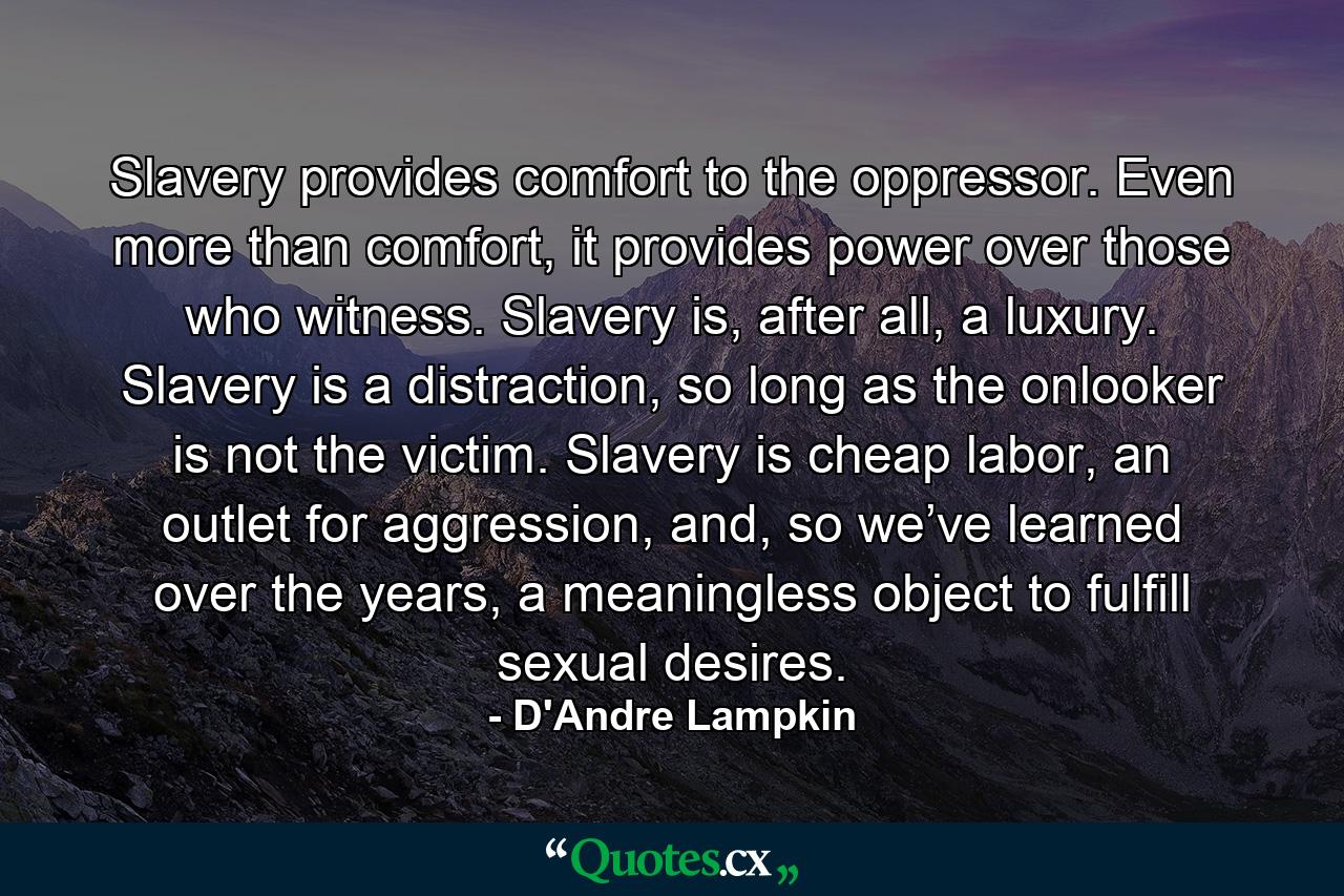 Slavery provides comfort to the oppressor. Even more than comfort, it provides power over those who witness. Slavery is, after all, a luxury. Slavery is a distraction, so long as the onlooker is not the victim. Slavery is cheap labor, an outlet for aggression, and, so we’ve learned over the years, a meaningless object to fulfill sexual desires. - Quote by D'Andre Lampkin