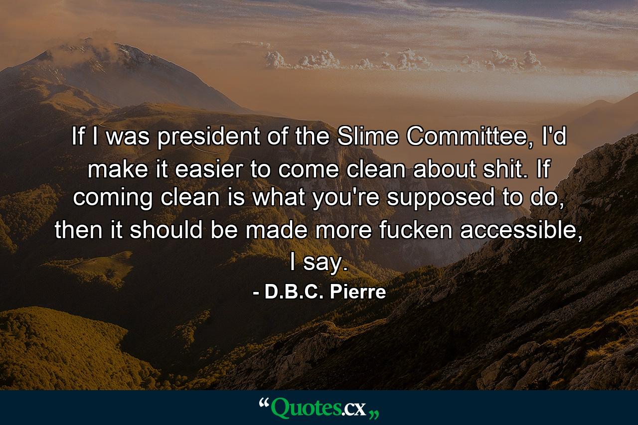 If I was president of the Slime Committee, I'd make it easier to come clean about shit. If coming clean is what you're supposed to do, then it should be made more fucken accessible, I say. - Quote by D.B.C. Pierre