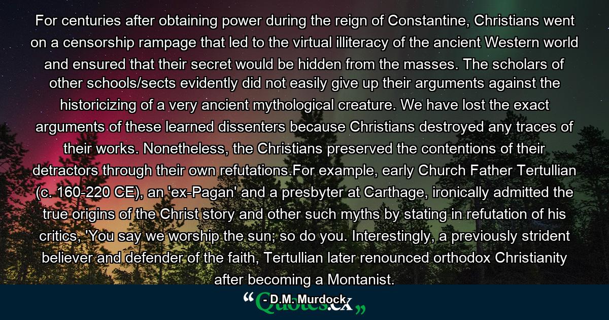 For centuries after obtaining power during the reign of Constantine, Christians went on a censorship rampage that led to the virtual illiteracy of the ancient Western world and ensured that their secret would be hidden from the masses. The scholars of other schools/sects evidently did not easily give up their arguments against the historicizing of a very ancient mythological creature. We have lost the exact arguments of these learned dissenters because Christians destroyed any traces of their works. Nonetheless, the Christians preserved the contentions of their detractors through their own refutations.For example, early Church Father Tertullian (c. 160-220 CE), an 'ex-Pagan' and a presbyter at Carthage, ironically admitted the true origins of the Christ story and other such myths by stating in refutation of his critics, 'You say we worship the sun; so do you. Interestingly, a previously strident believer and defender of the faith, Tertullian later renounced orthodox Christianity after becoming a Montanist. - Quote by D.M. Murdock