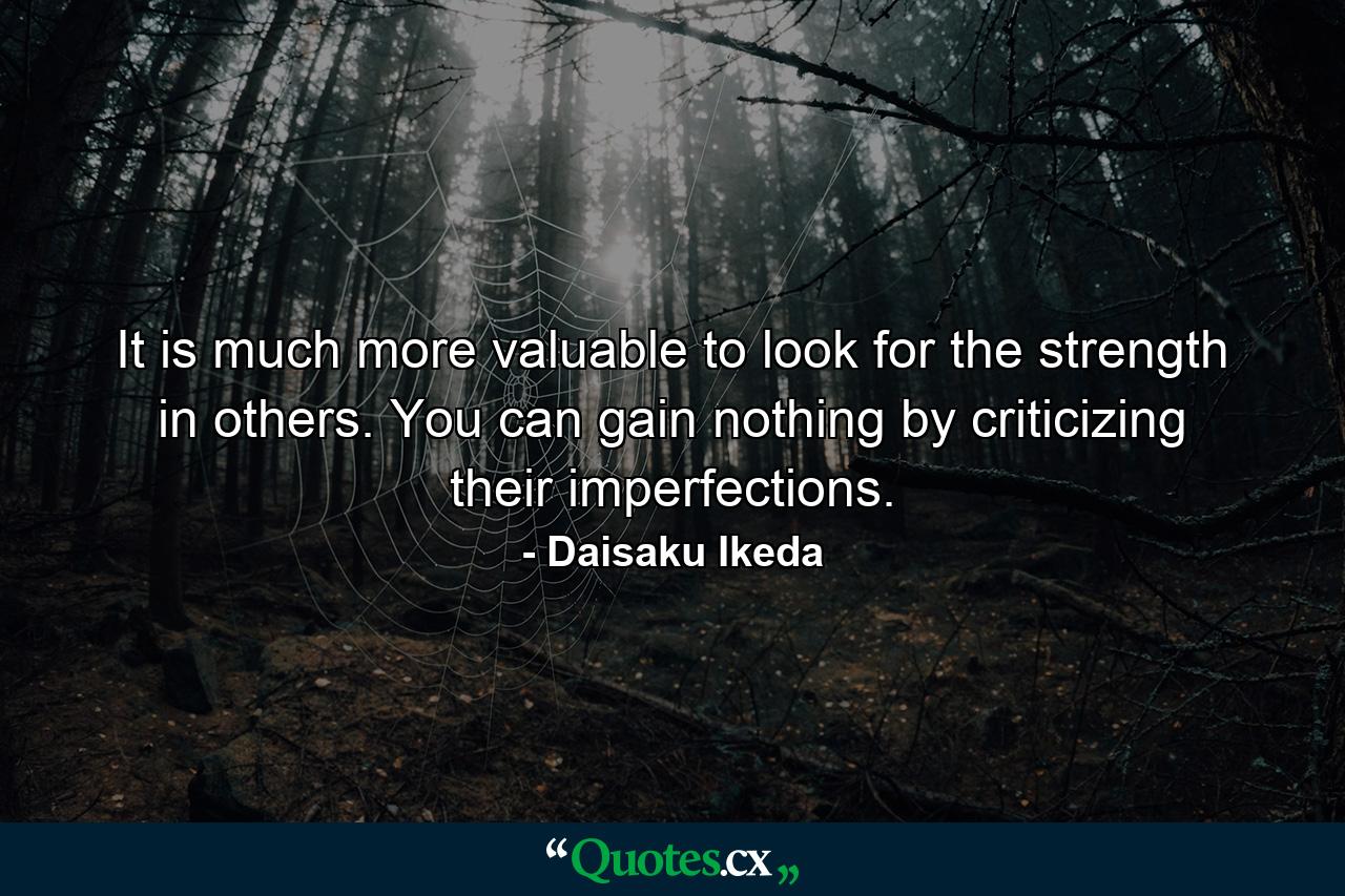 It is much more valuable to look for the strength in others. You can gain nothing by criticizing their imperfections. - Quote by Daisaku Ikeda