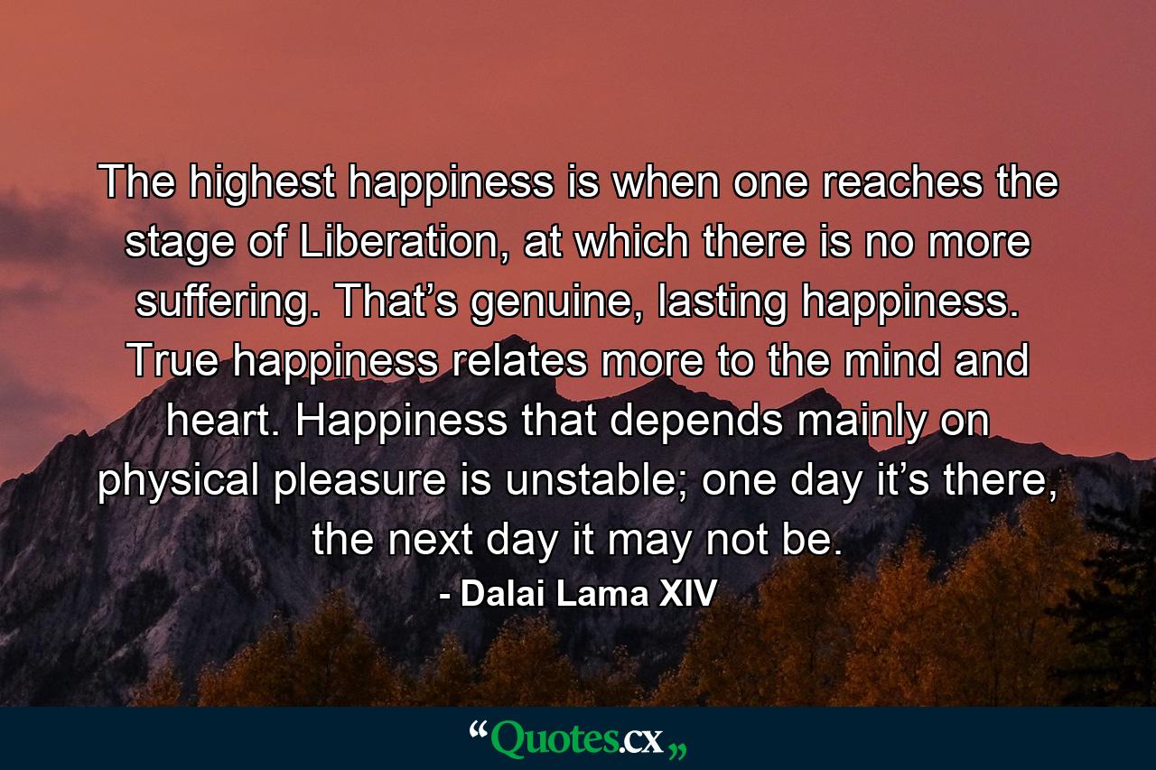 The highest happiness is when one reaches the stage of Liberation, at which there is no more suffering. That’s genuine, lasting happiness. True happiness relates more to the mind and heart. Happiness that depends mainly on physical pleasure is unstable; one day it’s there, the next day it may not be. - Quote by Dalai Lama XIV