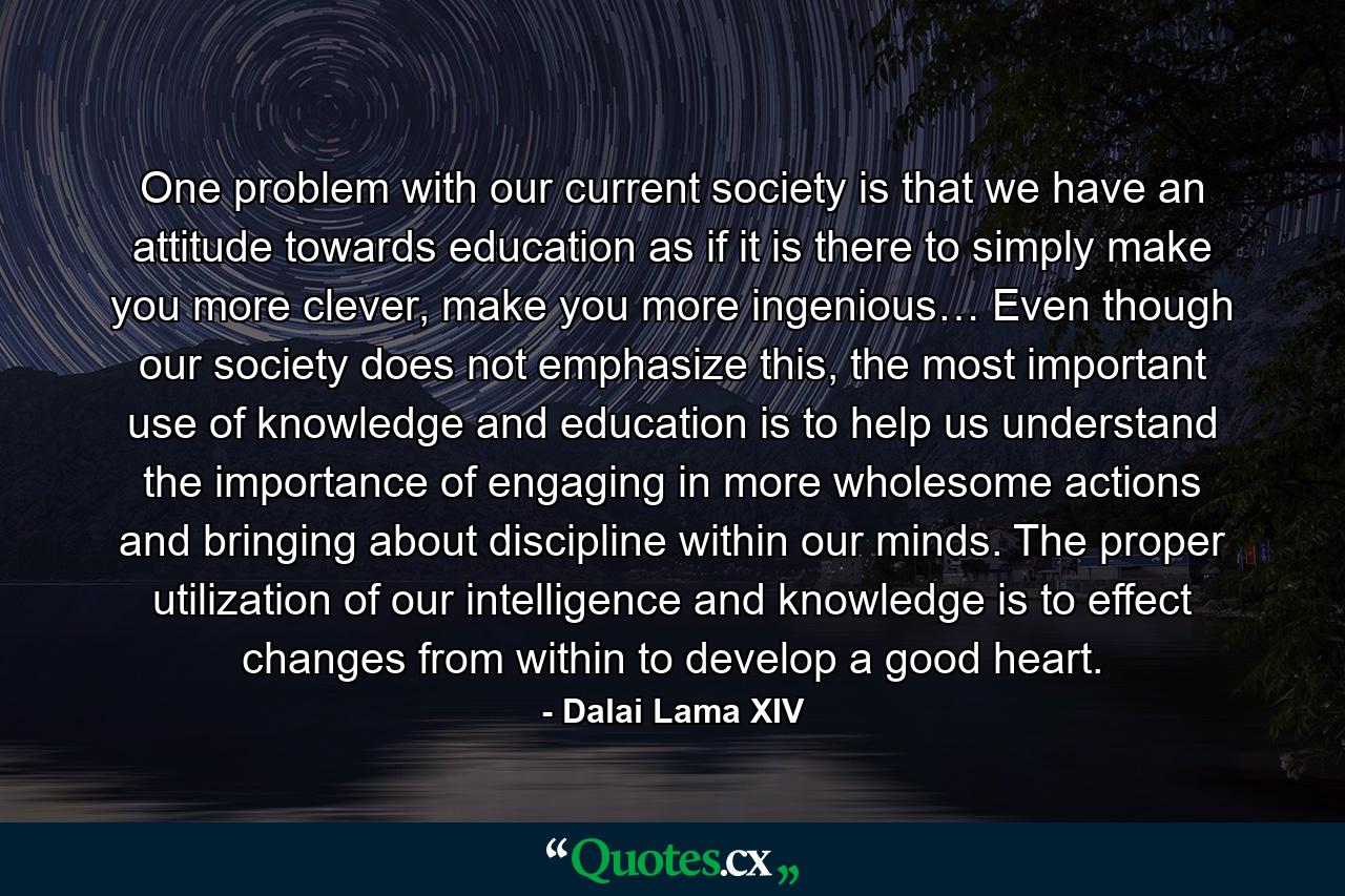 One problem with our current society is that we have an attitude towards education as if it is there to simply make you more clever, make you more ingenious… Even though our society does not emphasize this, the most important use of knowledge and education is to help us understand the importance of engaging in more wholesome actions and bringing about discipline within our minds. The proper utilization of our intelligence and knowledge is to effect changes from within to develop a good heart. - Quote by Dalai Lama XIV