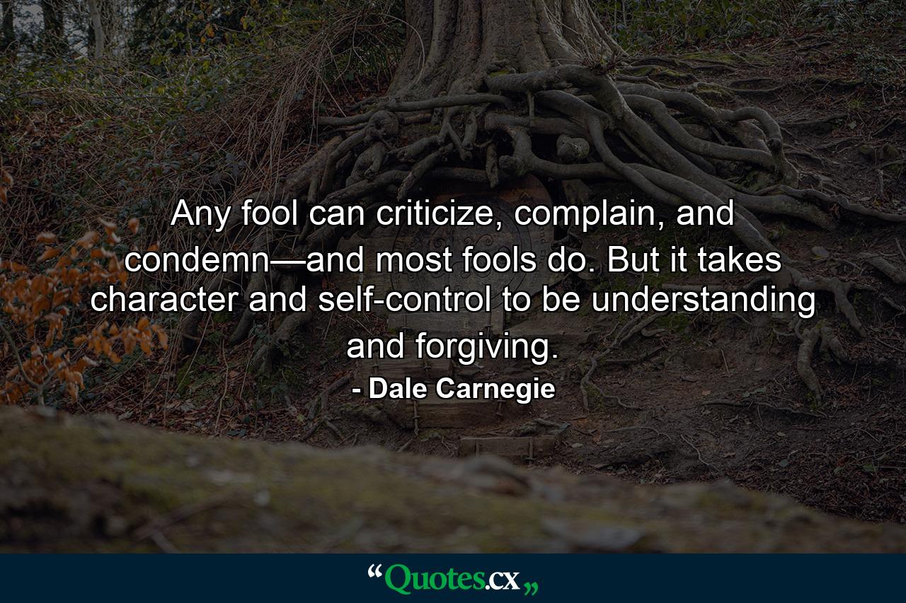 Any fool can criticize, complain, and condemn—and most fools do. But it takes character and self-control to be understanding and forgiving. - Quote by Dale Carnegie