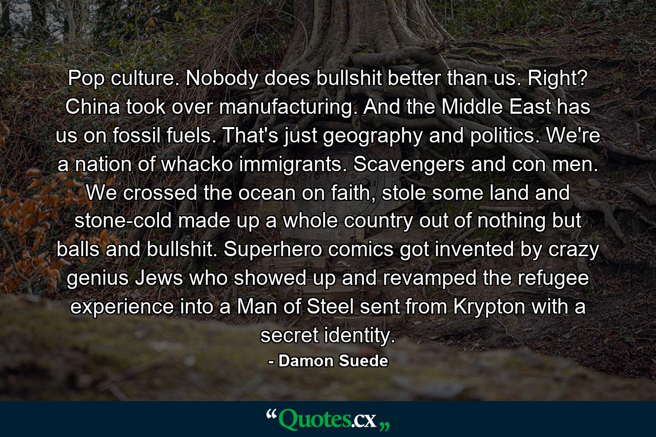 Pop culture. Nobody does bullshit better than us. Right? China took over manufacturing. And the Middle East has us on fossil fuels. That's just geography and politics. We're a nation of whacko immigrants. Scavengers and con men. We crossed the ocean on faith, stole some land and stone-cold made up a whole country out of nothing but balls and bullshit. Superhero comics got invented by crazy genius Jews who showed up and revamped the refugee experience into a Man of Steel sent from Krypton with a secret identity. - Quote by Damon Suede