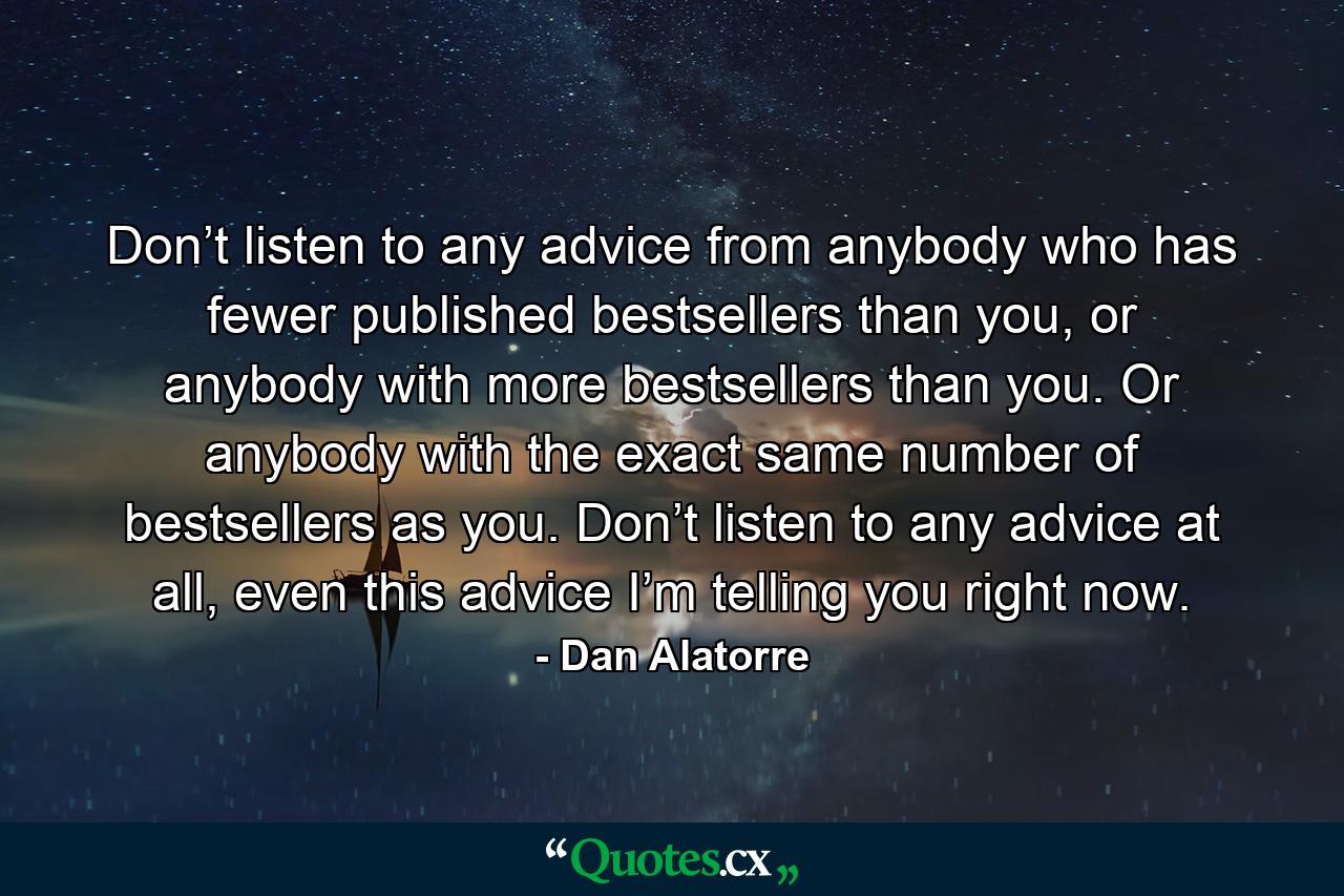 Don’t listen to any advice from anybody who has fewer published bestsellers than you, or anybody with more bestsellers than you. Or anybody with the exact same number of bestsellers as you. Don’t listen to any advice at all, even this advice I’m telling you right now. - Quote by Dan Alatorre