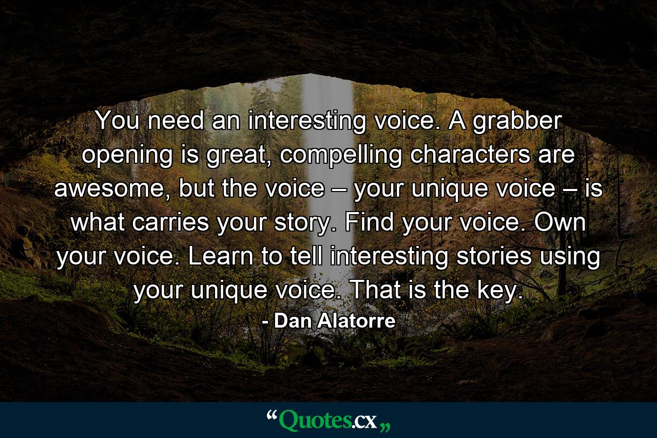 You need an interesting voice. A grabber opening is great, compelling characters are awesome, but the voice – your unique voice – is what carries your story. Find your voice. Own your voice. Learn to tell interesting stories using your unique voice. That is the key. - Quote by Dan Alatorre