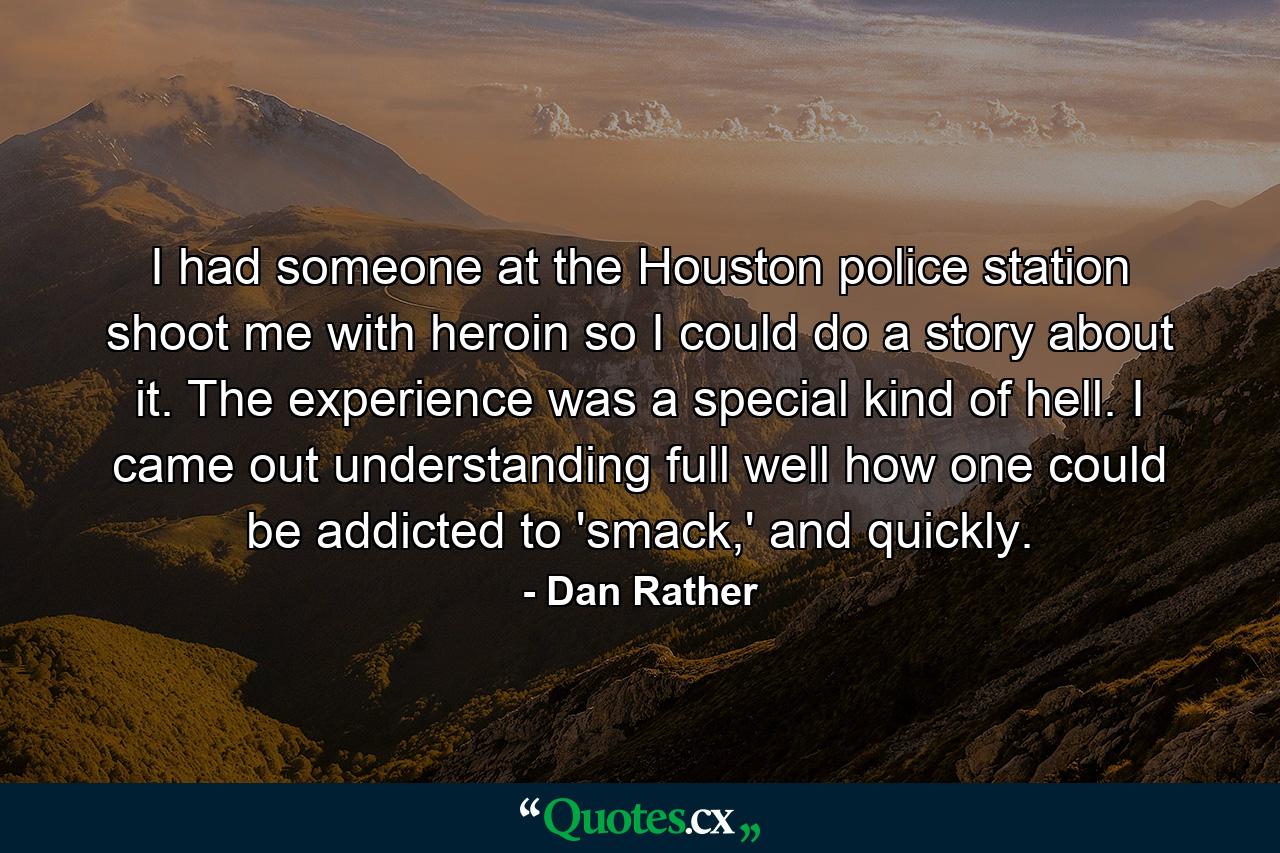 I had someone at the Houston police station shoot me with heroin so I could do a story about it. The experience was a special kind of hell. I came out understanding full well how one could be addicted to 'smack,' and quickly. - Quote by Dan Rather