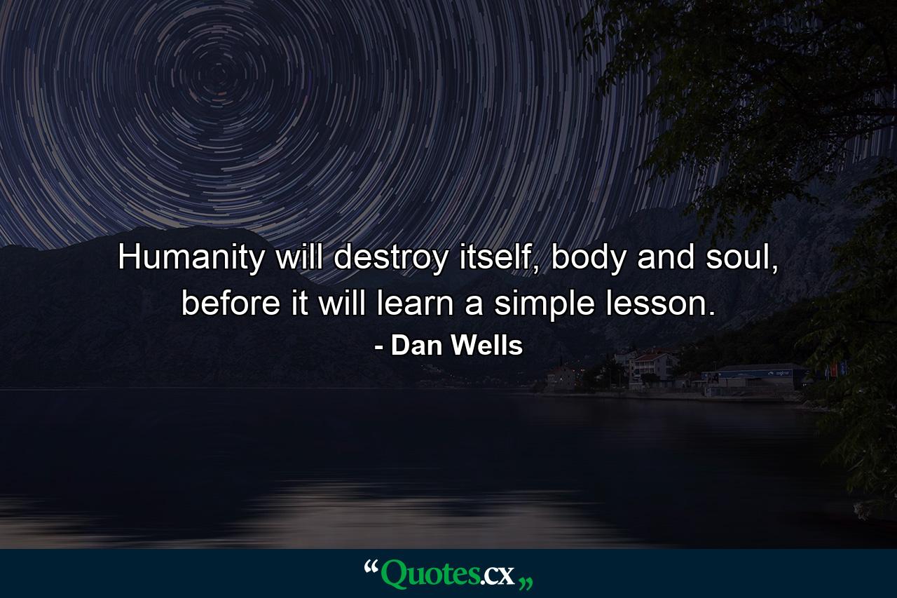 Humanity will destroy itself, body and soul, before it will learn a simple lesson. - Quote by Dan Wells