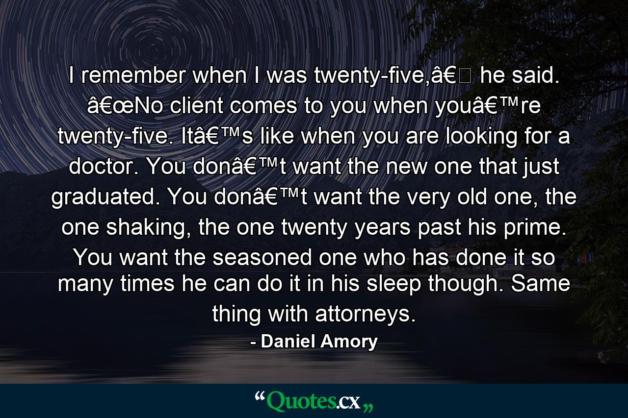 I remember when I was twenty-five,â€� he said. â€œNo client comes to you when youâ€™re twenty-five. Itâ€™s like when you are looking for a doctor. You donâ€™t want the new one that just graduated. You donâ€™t want the very old one, the one shaking, the one twenty years past his prime. You want the seasoned one who has done it so many times he can do it in his sleep though. Same thing with attorneys. - Quote by Daniel Amory