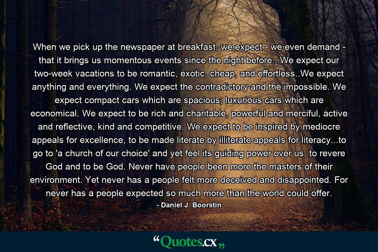 When we pick up the newspaper at breakfast, we expect - we even demand - that it brings us momentous events since the night before...We expect our two-week vacations to be romantic, exotic, cheap, and effortless..We expect anything and everything. We expect the contradictory and the impossible. We expect compact cars which are spacious; luxurious cars which are economical. We expect to be rich and charitable, powerful and merciful, active and reflective, kind and competitive. We expect to be inspired by mediocre appeals for excellence, to be made literate by illiterate appeals for literacy...to go to 'a church of our choice' and yet feel its guiding power over us, to revere God and to be God. Never have people been more the masters of their environment. Yet never has a people felt more deceived and disappointed. For never has a people expected so much more than the world could offer. - Quote by Daniel J. Boorstin