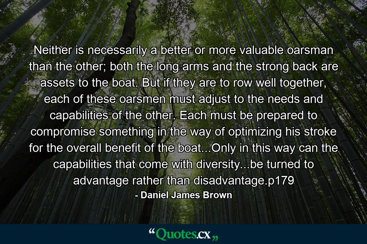 Neither is necessarily a better or more valuable oarsman than the other; both the long arms and the strong back are assets to the boat. But if they are to row well together, each of these oarsmen must adjust to the needs and capabilities of the other. Each must be prepared to compromise something in the way of optimizing his stroke for the overall benefit of the boat...Only in this way can the capabilities that come with diversity...be turned to advantage rather than disadvantage.p179 - Quote by Daniel James Brown