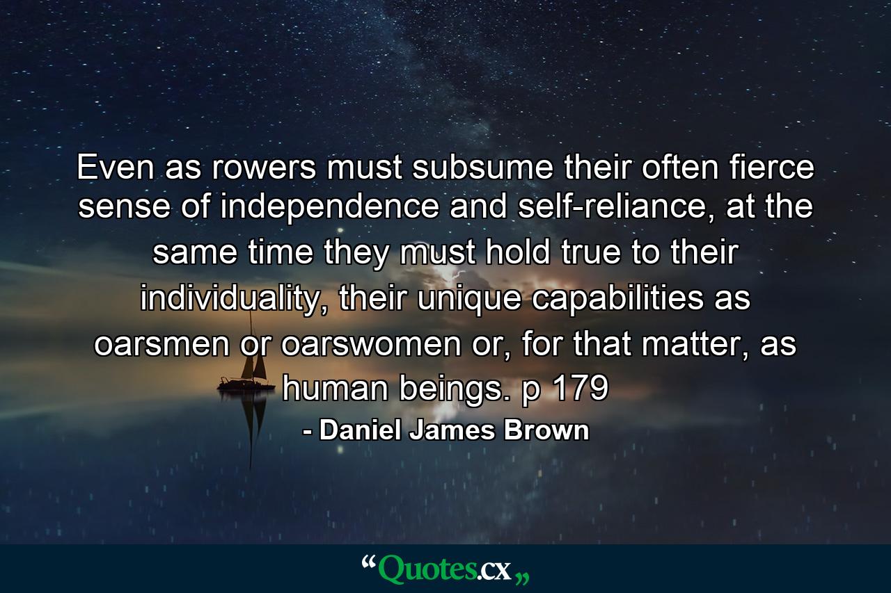 Even as rowers must subsume their often fierce sense of independence and self-reliance, at the same time they must hold true to their individuality, their unique capabilities as oarsmen or oarswomen or, for that matter, as human beings. p 179 - Quote by Daniel James Brown