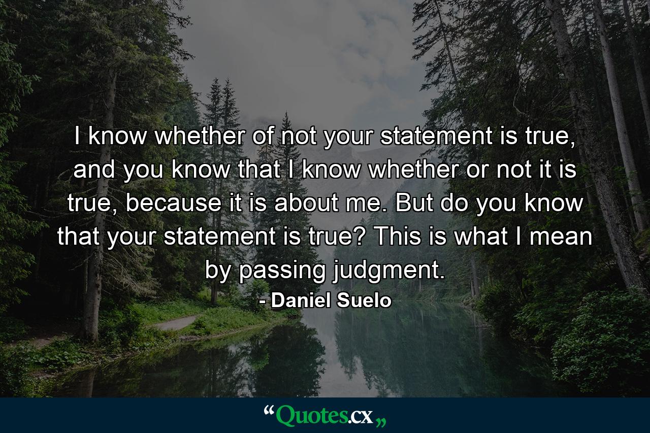 I know whether of not your statement is true, and you know that I know whether or not it is true, because it is about me. But do you know that your statement is true? This is what I mean by passing judgment. - Quote by Daniel Suelo