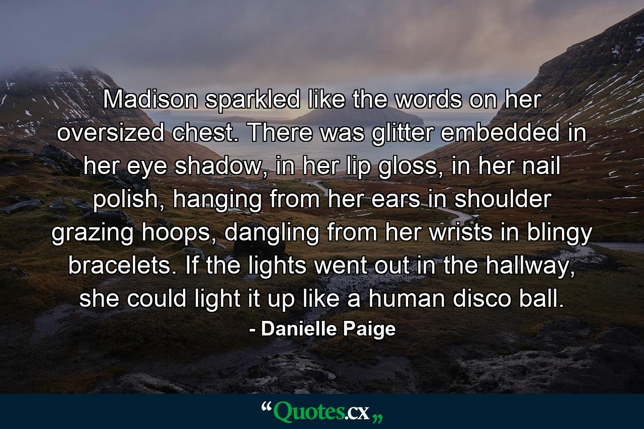 Madison sparkled like the words on her oversized chest. There was glitter embedded in her eye shadow, in her lip gloss, in her nail polish, hanging from her ears in shoulder grazing hoops, dangling from her wrists in blingy bracelets. If the lights went out in the hallway, she could light it up like a human disco ball. - Quote by Danielle Paige