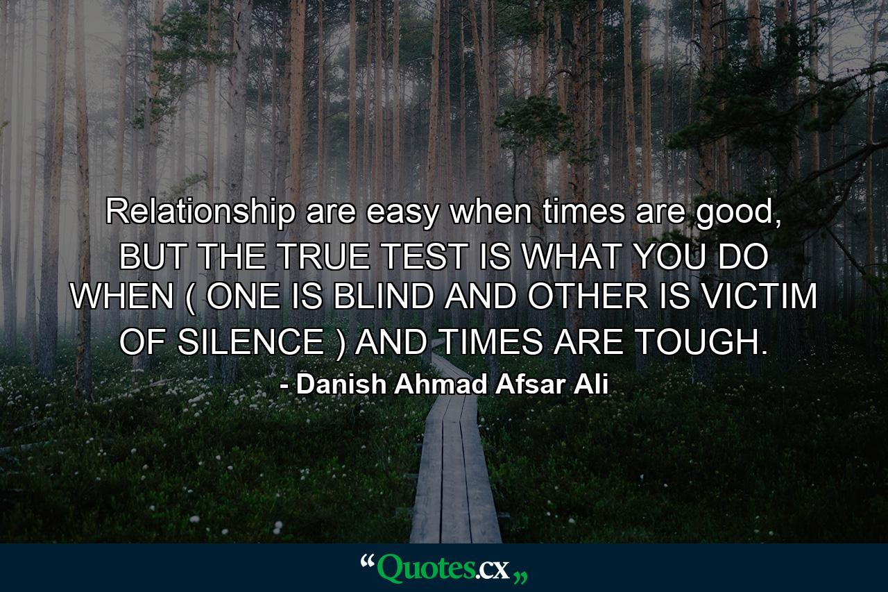 Relationship are easy when times are good, BUT THE TRUE TEST IS WHAT YOU DO WHEN ( ONE IS BLIND AND OTHER IS VICTIM OF SILENCE ) AND TIMES ARE TOUGH. - Quote by Danish Ahmad Afsar Ali