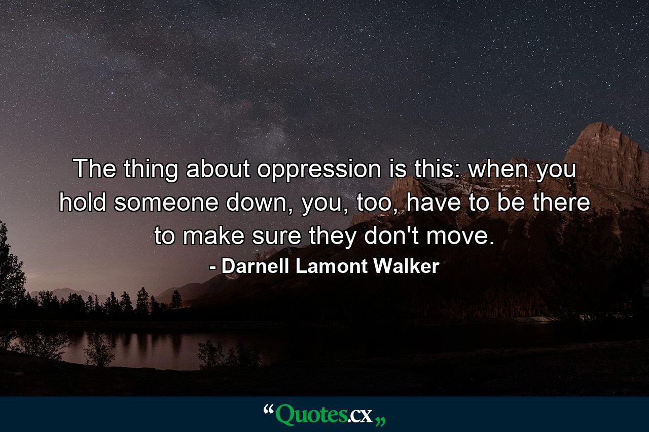 The thing about oppression is this: when you hold someone down, you, too, have to be there to make sure they don't move. - Quote by Darnell Lamont Walker