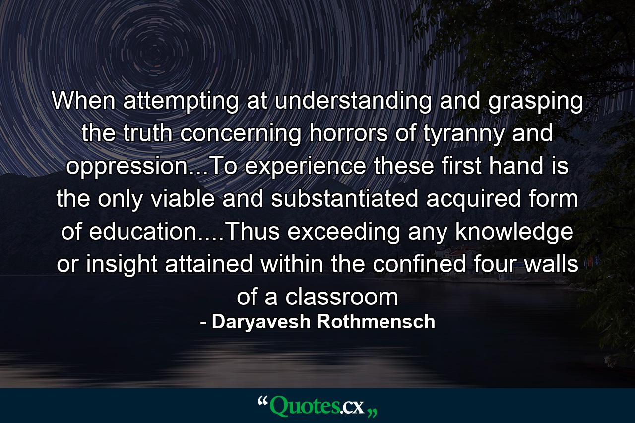 When attempting at understanding and grasping the truth concerning horrors of tyranny and oppression...To experience these first hand is the only viable and substantiated acquired form of education....Thus exceeding any knowledge or insight attained within the confined four walls of a classroom - Quote by Daryavesh Rothmensch