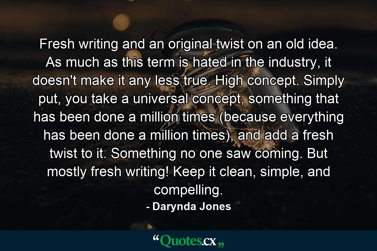 Fresh writing and an original twist on an old idea. As much as this term is hated in the industry, it doesn't make it any less true. High concept. Simply put, you take a universal concept, something that has been done a million times (because everything has been done a million times), and add a fresh twist to it. Something no one saw coming. But mostly fresh writing! Keep it clean, simple, and compelling. - Quote by Darynda Jones