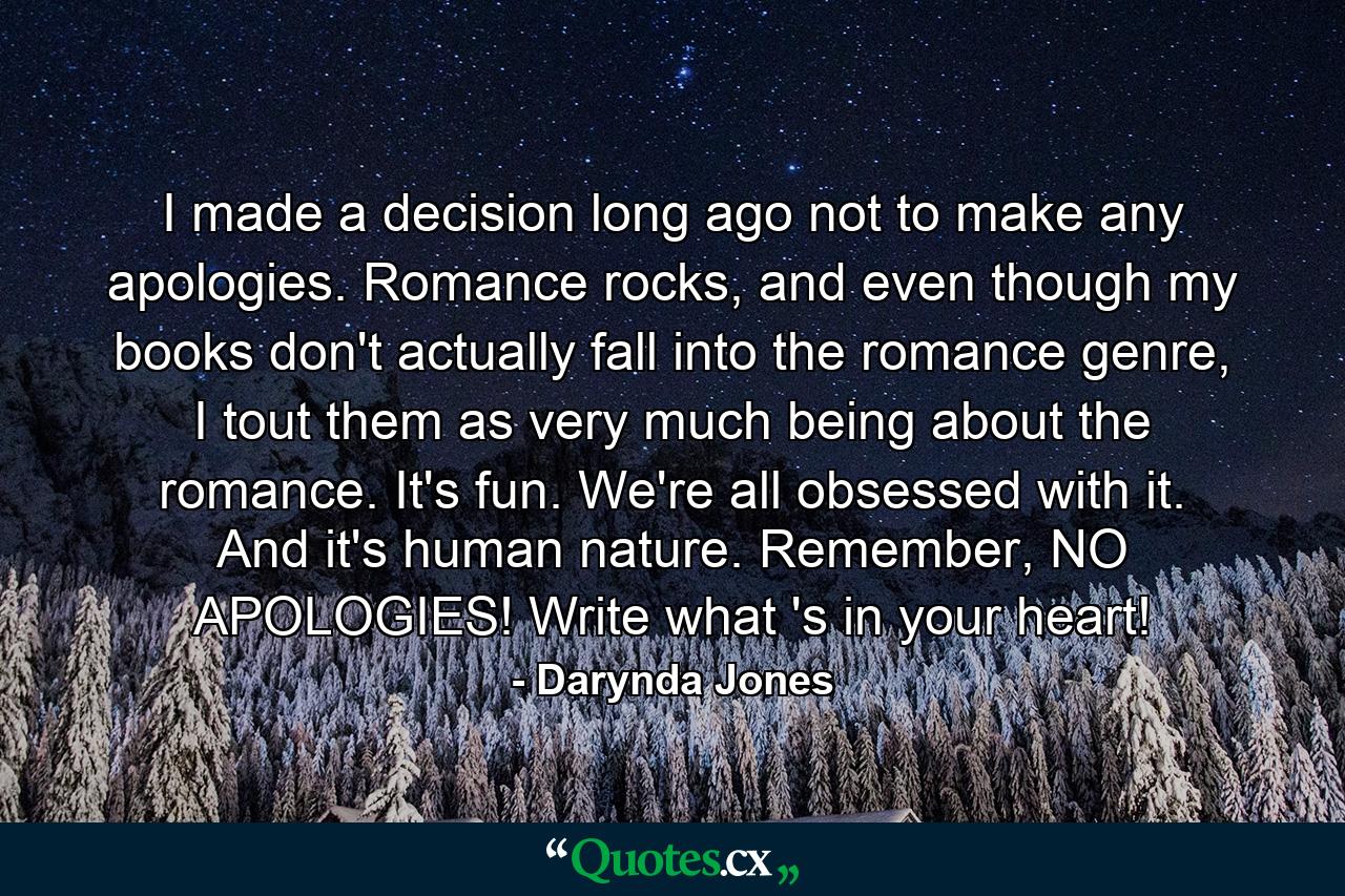 I made a decision long ago not to make any apologies. Romance rocks, and even though my books don't actually fall into the romance genre, I tout them as very much being about the romance. It's fun. We're all obsessed with it. And it's human nature. Remember, NO APOLOGIES! Write what 's in your heart! - Quote by Darynda Jones