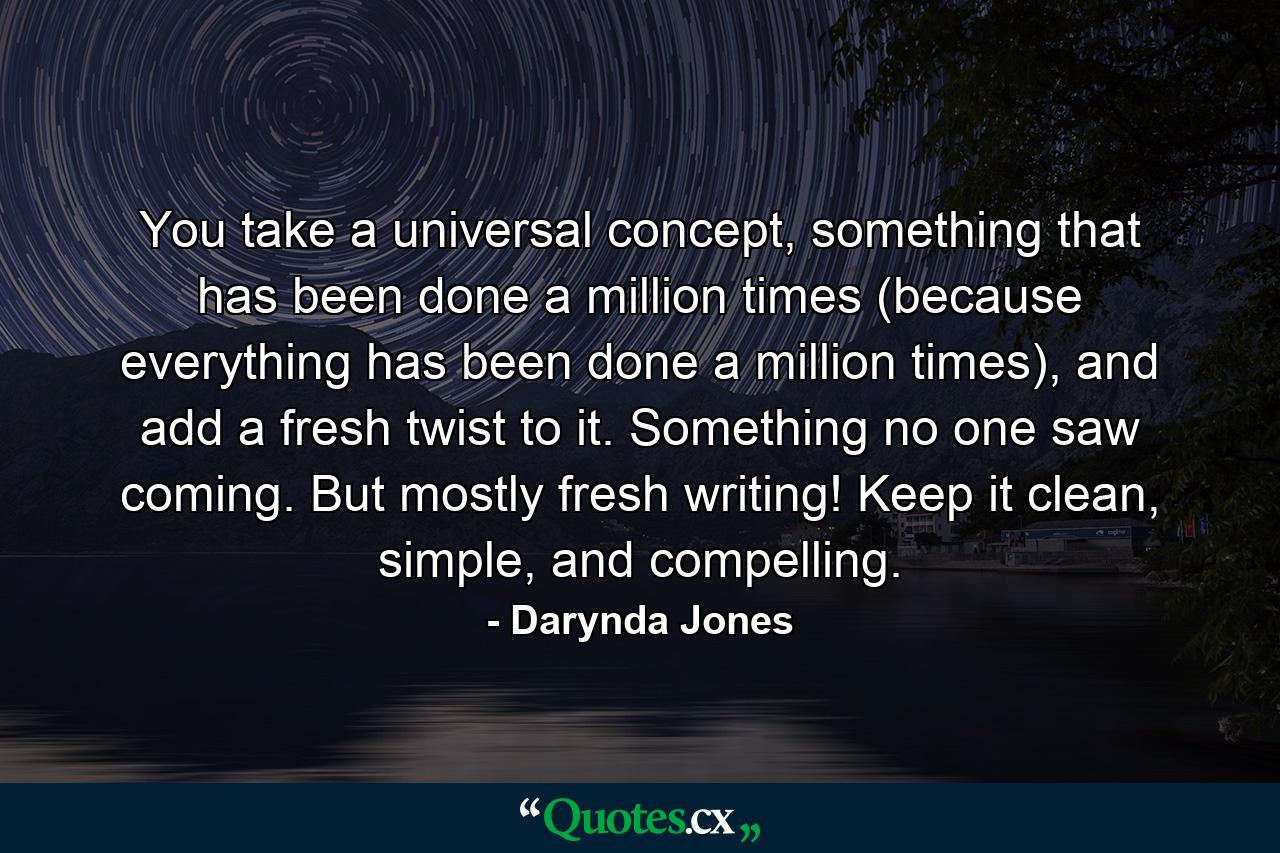 You take a universal concept, something that has been done a million times (because everything has been done a million times), and add a fresh twist to it. Something no one saw coming. But mostly fresh writing! Keep it clean, simple, and compelling. - Quote by Darynda Jones