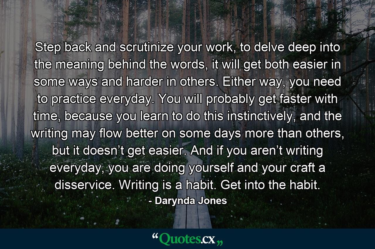 Step back and scrutinize your work, to delve deep into the meaning behind the words, it will get both easier in some ways and harder in others. Either way, you need to practice everyday. You will probably get faster with time, because you learn to do this instinctively, and the writing may flow better on some days more than others, but it doesn’t get easier. And if you aren’t writing everyday, you are doing yourself and your craft a disservice. Writing is a habit. Get into the habit. - Quote by Darynda Jones