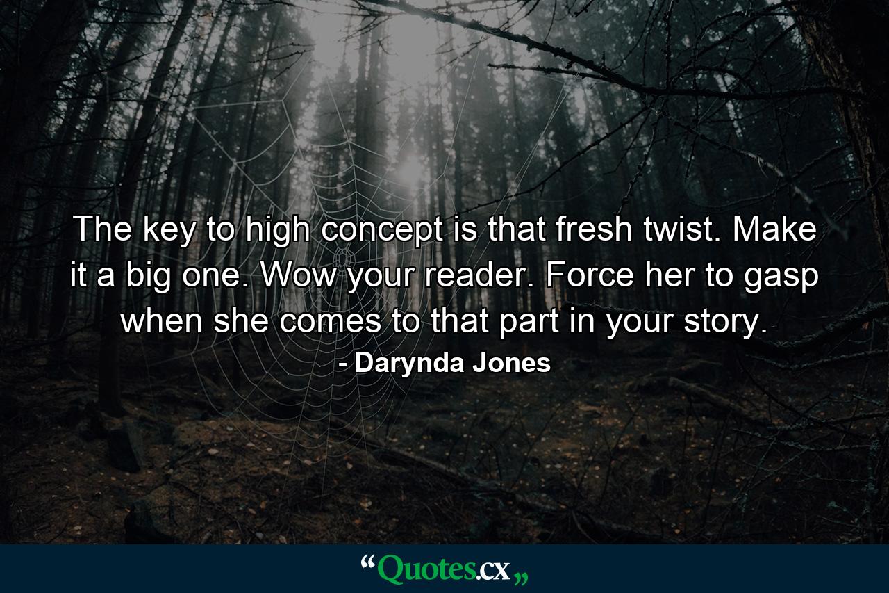 The key to high concept is that fresh twist. Make it a big one. Wow your reader. Force her to gasp when she comes to that part in your story. - Quote by Darynda Jones