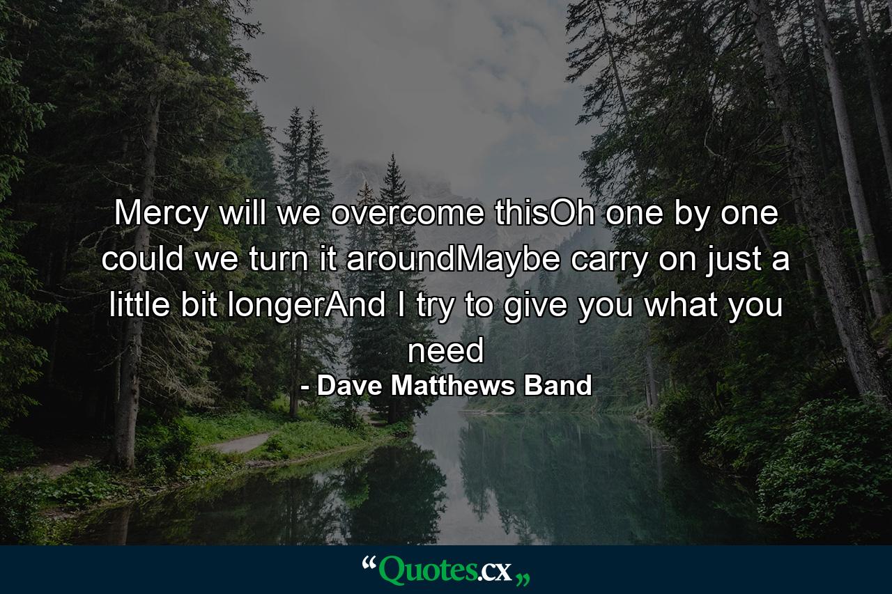 Mercy will we overcome thisOh one by one could we turn it aroundMaybe carry on just a little bit longerAnd I try to give you what you need - Quote by Dave Matthews Band