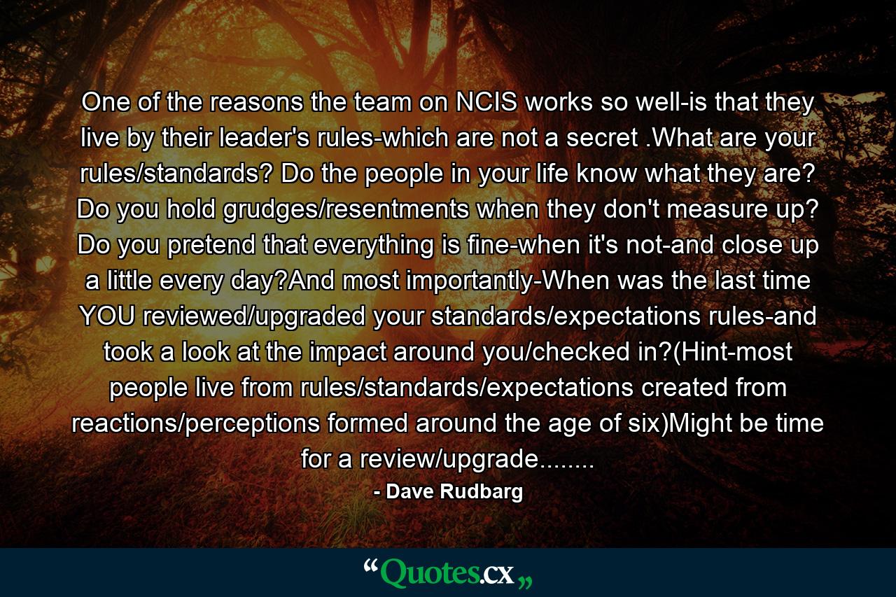 One of the reasons the team on NCIS works so well-is that they live by their leader's rules-which are not a secret .What are your rules/standards? Do the people in your life know what they are? Do you hold grudges/resentments when they don't measure up? Do you pretend that everything is fine-when it's not-and close up a little every day?And most importantly-When was the last time YOU reviewed/upgraded your standards/expectations rules-and took a look at the impact around you/checked in?(Hint-most people live from rules/standards/expectations created from reactions/perceptions formed around the age of six)Might be time for a review/upgrade........ - Quote by Dave Rudbarg