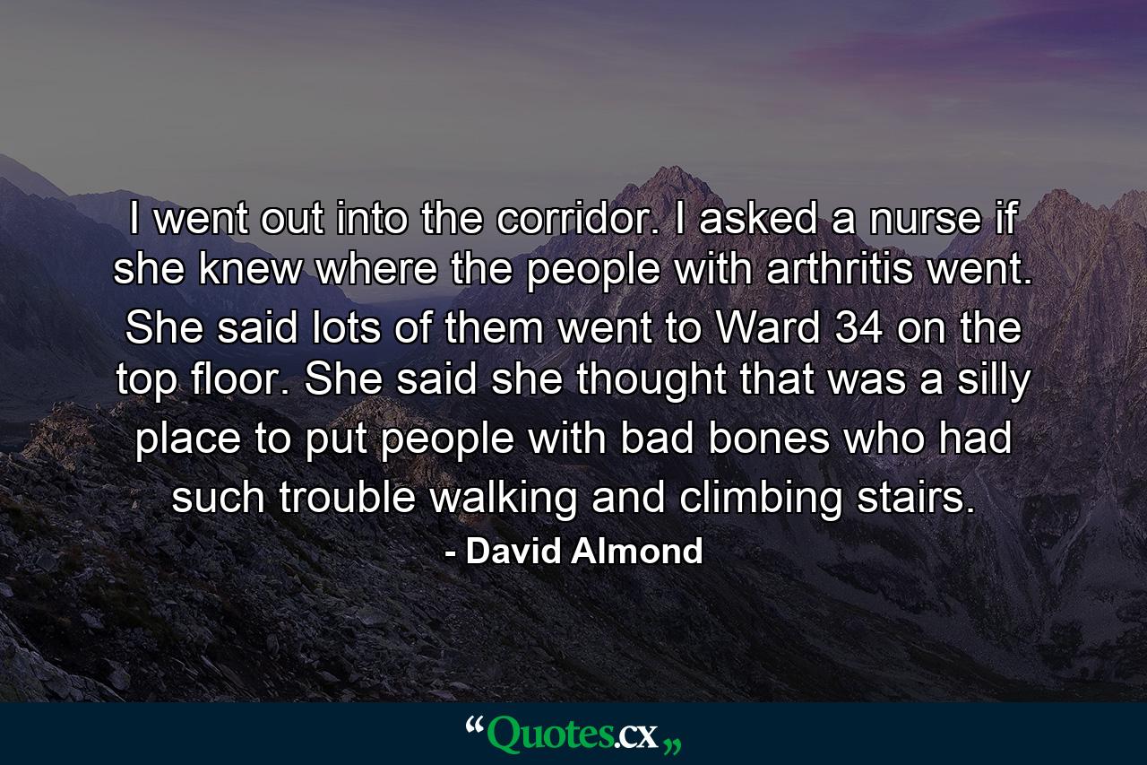 I went out into the corridor. I asked a nurse if she knew where the people with arthritis went. She said lots of them went to Ward 34 on the top floor. She said she thought that was a silly place to put people with bad bones who had such trouble walking and climbing stairs. - Quote by David Almond