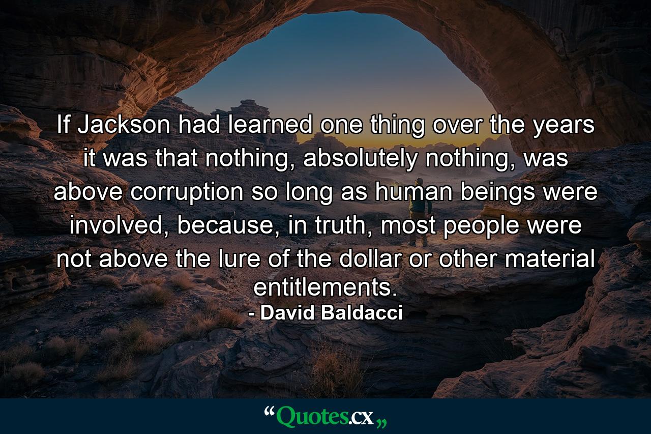 If Jackson had learned one thing over the years it was that nothing, absolutely nothing, was above corruption so long as human beings were involved, because, in truth, most people were not above the lure of the dollar or other material entitlements. - Quote by David Baldacci