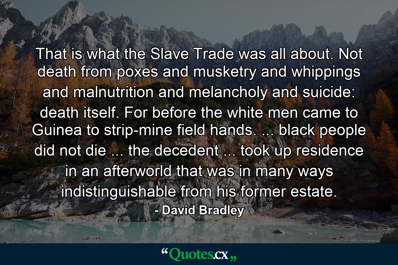 That is what the Slave Trade was all about. Not death from poxes and musketry and whippings and malnutrition and melancholy and suicide: death itself. For before the white men came to Guinea to strip-mine field hands. ... black people did not die ... the decedent ... took up residence in an afterworld that was in many ways indistinguishable from his former estate. - Quote by David Bradley