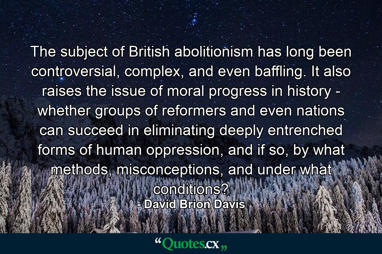 The subject of British abolitionism has long been controversial, complex, and even baffling. It also raises the issue of moral progress in history - whether groups of reformers and even nations can succeed in eliminating deeply entrenched forms of human oppression, and if so, by what methods, misconceptions, and under what conditions? - Quote by David Brion Davis