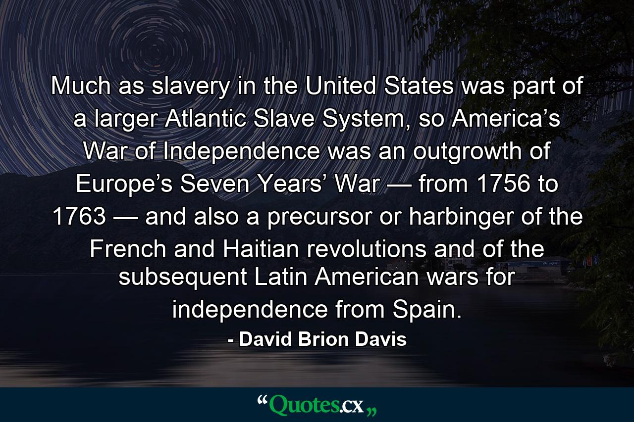 Much as slavery in the United States was part of a larger Atlantic Slave System, so America’s War of Independence was an outgrowth of Europe’s Seven Years’ War — from 1756 to 1763 — and also a precursor or harbinger of the French and Haitian revolutions and of the subsequent Latin American wars for independence from Spain. - Quote by David Brion Davis