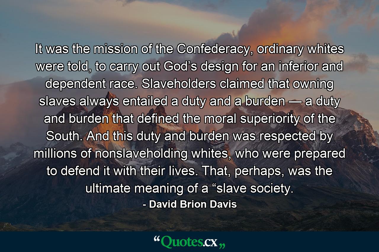 It was the mission of the Confederacy, ordinary whites were told, to carry out God’s design for an inferior and dependent race. Slaveholders claimed that owning slaves always entailed a duty and a burden — a duty and burden that defined the moral superiority of the South. And this duty and burden was respected by millions of nonslaveholding whites, who were prepared to defend it with their lives. That, perhaps, was the ultimate meaning of a “slave society. - Quote by David Brion Davis