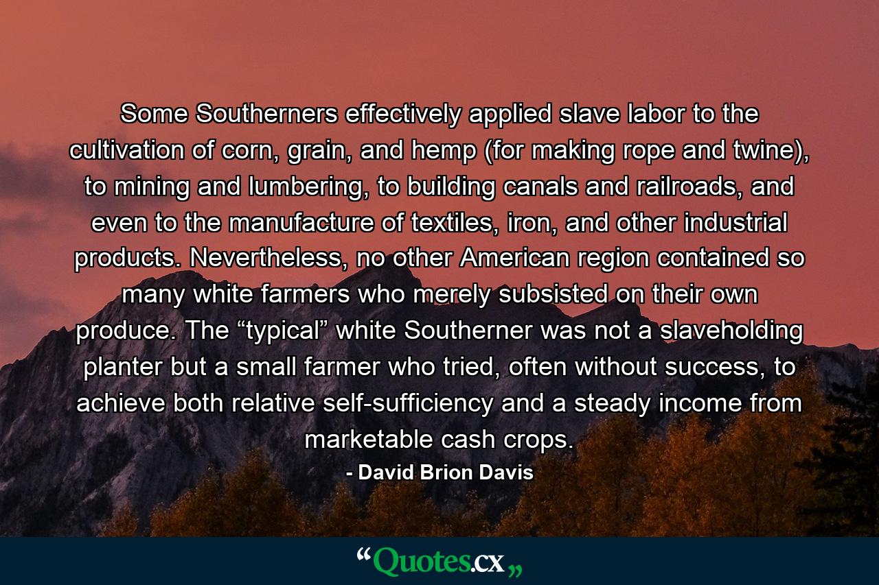 Some Southerners effectively applied slave labor to the cultivation of corn, grain, and hemp (for making rope and twine), to mining and lumbering, to building canals and railroads, and even to the manufacture of textiles, iron, and other industrial products. Nevertheless, no other American region contained so many white farmers who merely subsisted on their own produce. The “typical” white Southerner was not a slaveholding planter but a small farmer who tried, often without success, to achieve both relative self-sufficiency and a steady income from marketable cash crops. - Quote by David Brion Davis