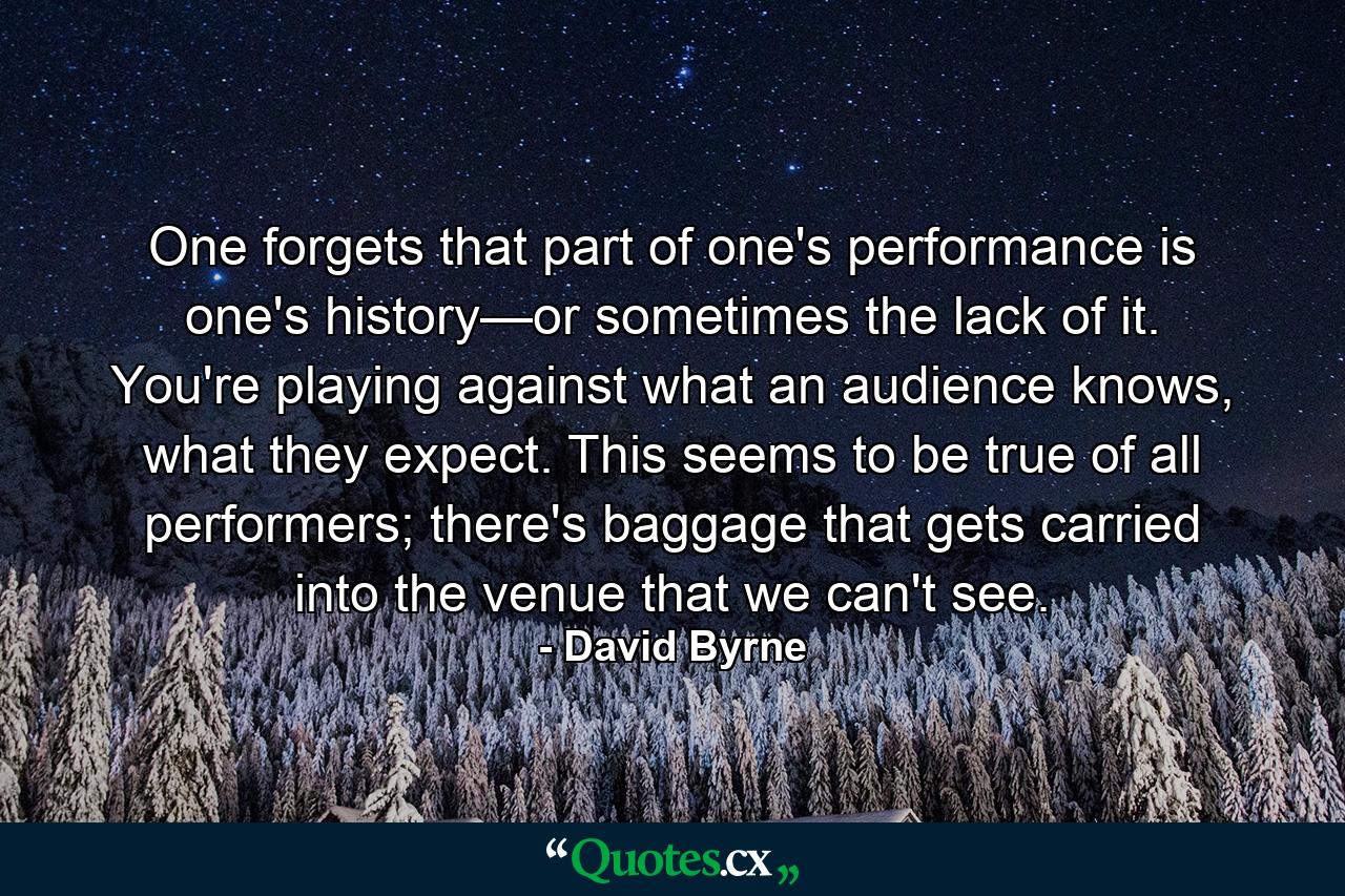 One forgets that part of one's performance is one's history—or sometimes the lack of it. You're playing against what an audience knows, what they expect. This seems to be true of all performers; there's baggage that gets carried into the venue that we can't see. - Quote by David Byrne