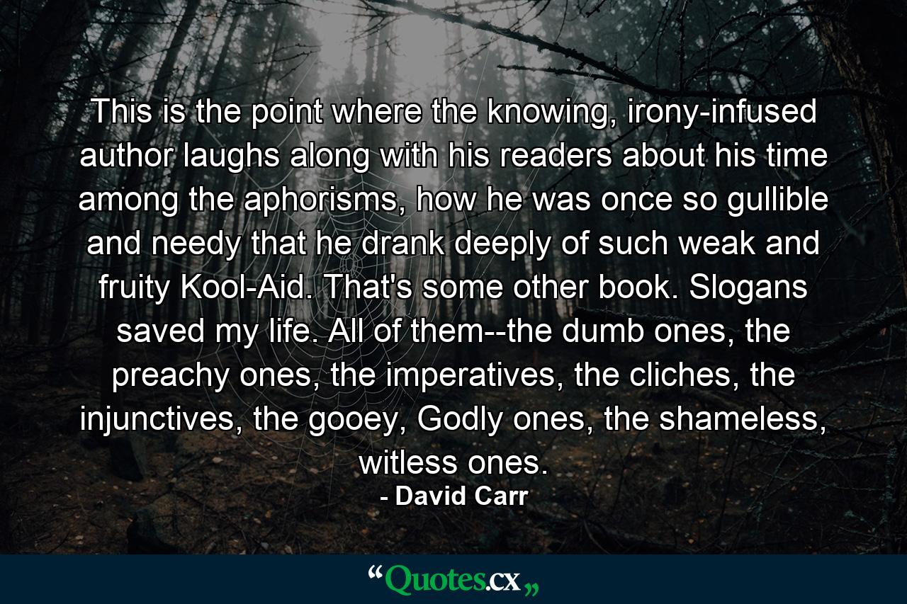 This is the point where the knowing, irony-infused author laughs along with his readers about his time among the aphorisms, how he was once so gullible and needy that he drank deeply of such weak and fruity Kool-Aid. That's some other book. Slogans saved my life. All of them--the dumb ones, the preachy ones, the imperatives, the cliches, the injunctives, the gooey, Godly ones, the shameless, witless ones. - Quote by David Carr