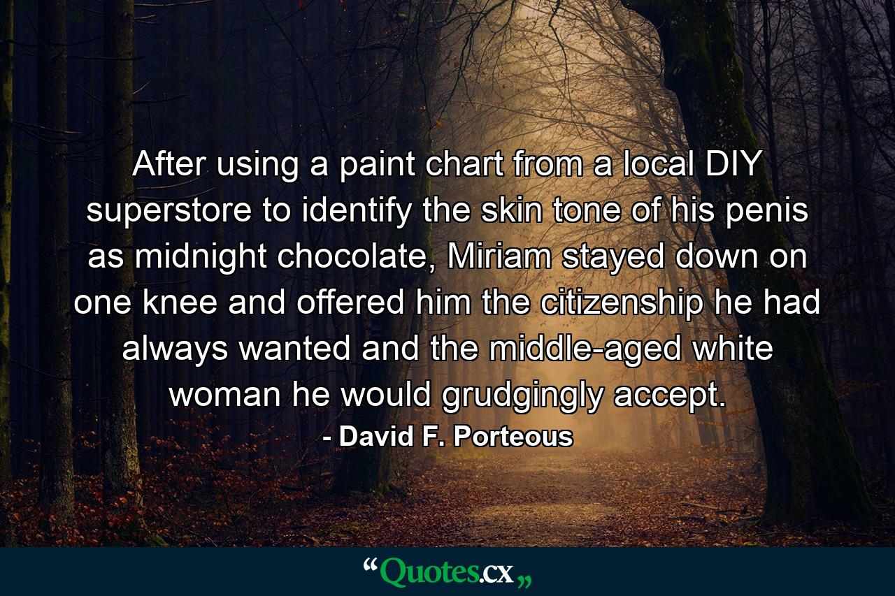 After using a paint chart from a local DIY superstore to identify the skin tone of his penis as midnight chocolate, Miriam stayed down on one knee and offered him the citizenship he had always wanted and the middle-aged white woman he would grudgingly accept. - Quote by David F. Porteous