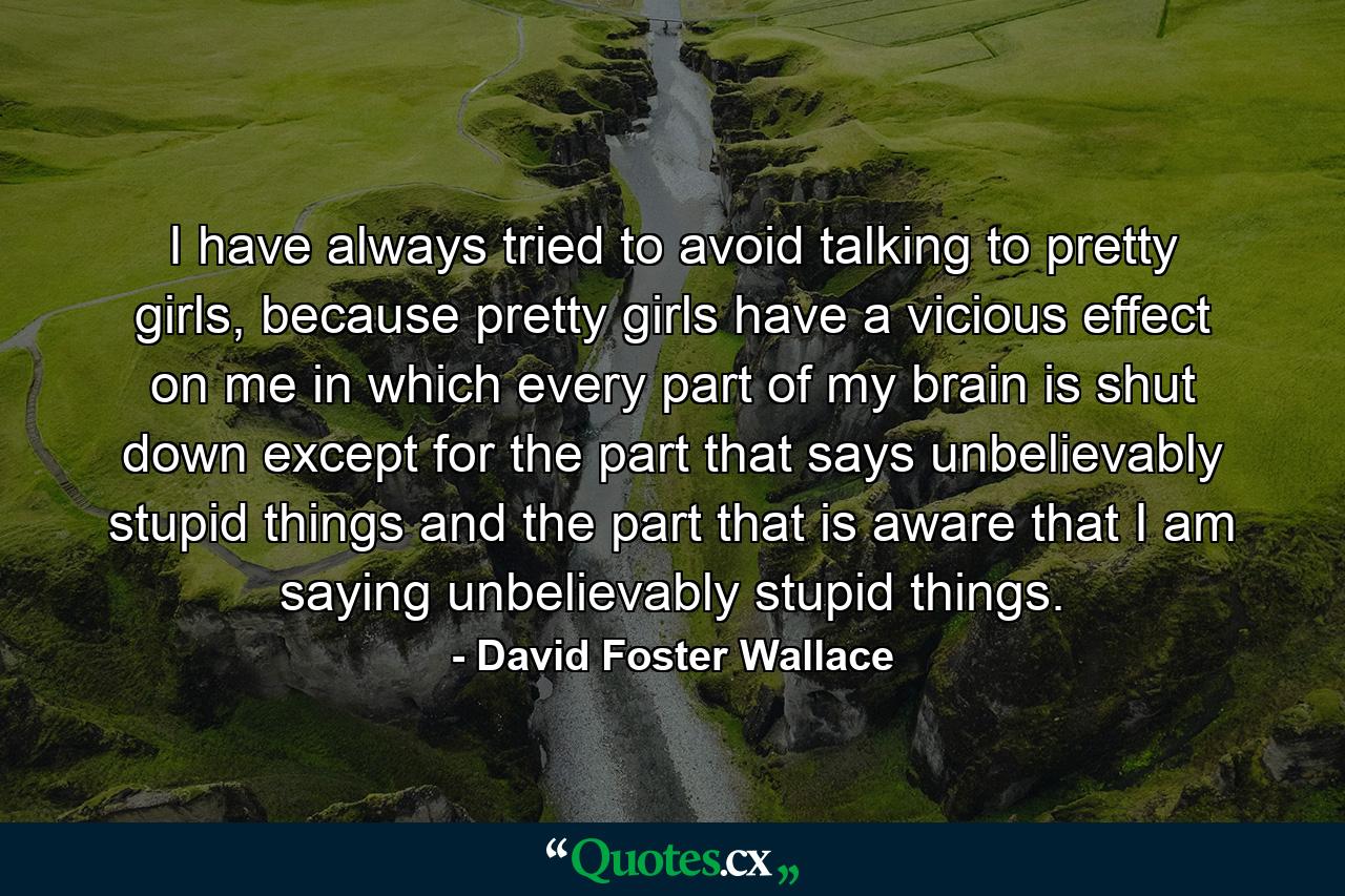 I have always tried to avoid talking to pretty girls, because pretty girls have a vicious effect on me in which every part of my brain is shut down except for the part that says unbelievably stupid things and the part that is aware that I am saying unbelievably stupid things. - Quote by David Foster Wallace