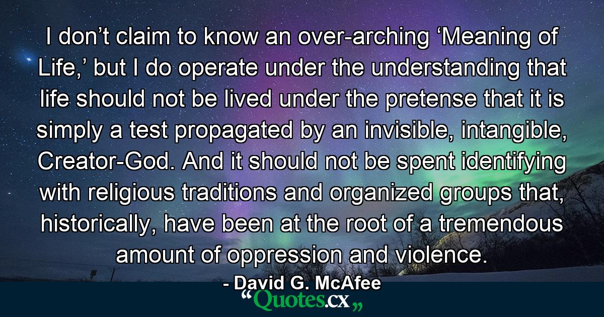 I don’t claim to know an over-arching ‘Meaning of Life,’ but I do operate under the understanding that life should not be lived under the pretense that it is simply a test propagated by an invisible, intangible, Creator-God. And it should not be spent identifying with religious traditions and organized groups that, historically, have been at the root of a tremendous amount of oppression and violence. - Quote by David G. McAfee