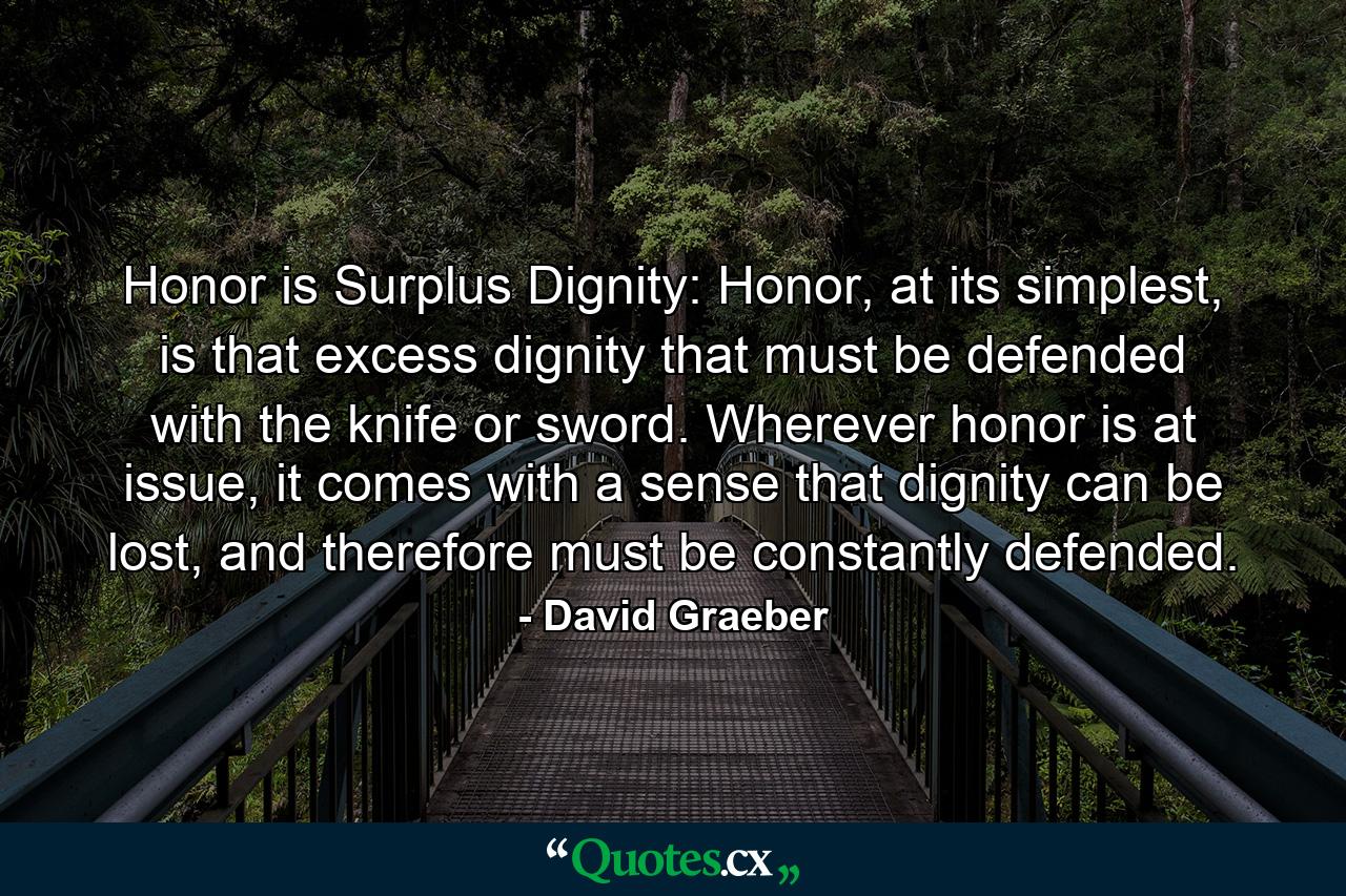 Honor is Surplus Dignity: Honor, at its simplest, is that excess dignity that must be defended with the knife or sword. Wherever honor is at issue, it comes with a sense that dignity can be lost, and therefore must be constantly defended. - Quote by David Graeber