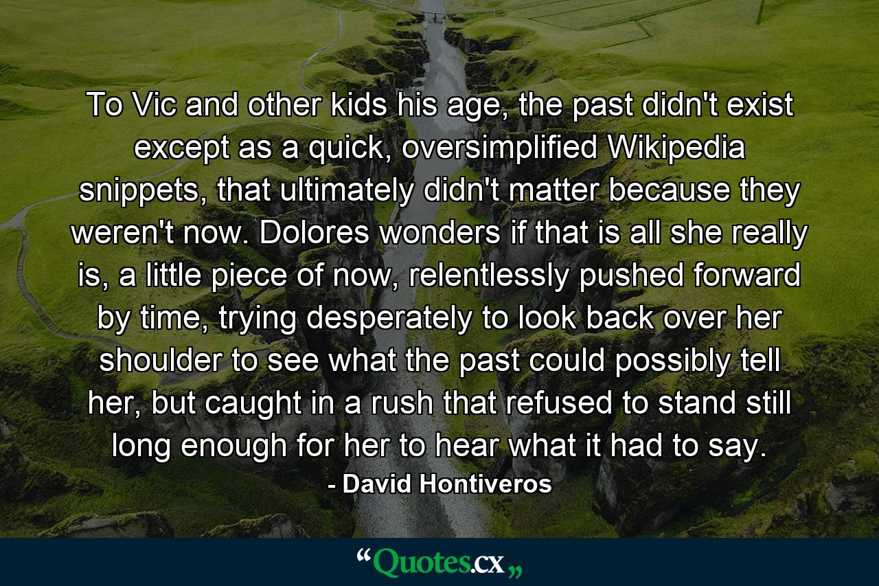 To Vic and other kids his age, the past didn't exist except as a quick, oversimplified Wikipedia snippets, that ultimately didn't matter because they weren't now. Dolores wonders if that is all she really is, a little piece of now, relentlessly pushed forward by time, trying desperately to look back over her shoulder to see what the past could possibly tell her, but caught in a rush that refused to stand still long enough for her to hear what it had to say. - Quote by David Hontiveros