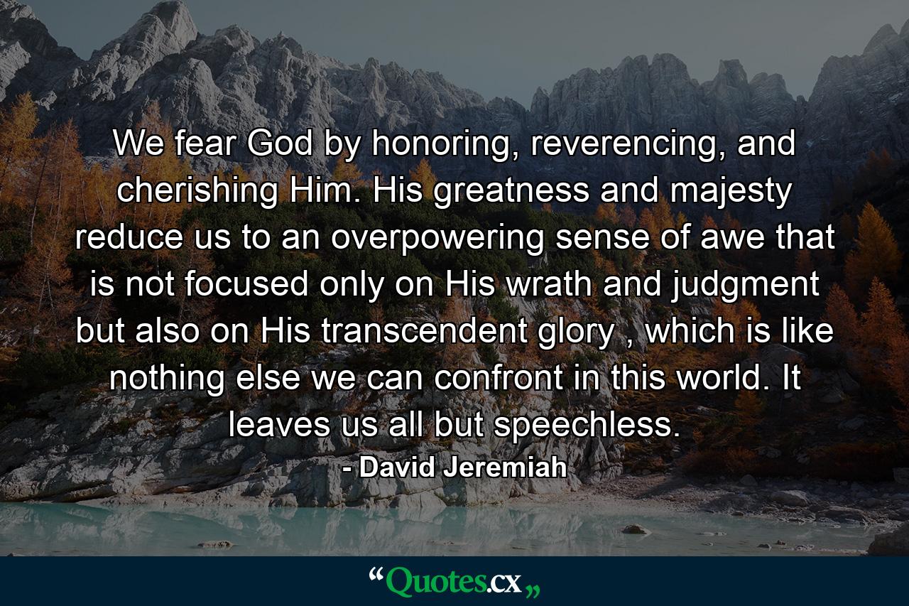 We fear God by honoring, reverencing, and cherishing Him. His greatness and majesty reduce us to an overpowering sense of awe that is not focused only on His wrath and judgment but also on His transcendent glory , which is like nothing else we can confront in this world. It leaves us all but speechless. - Quote by David Jeremiah