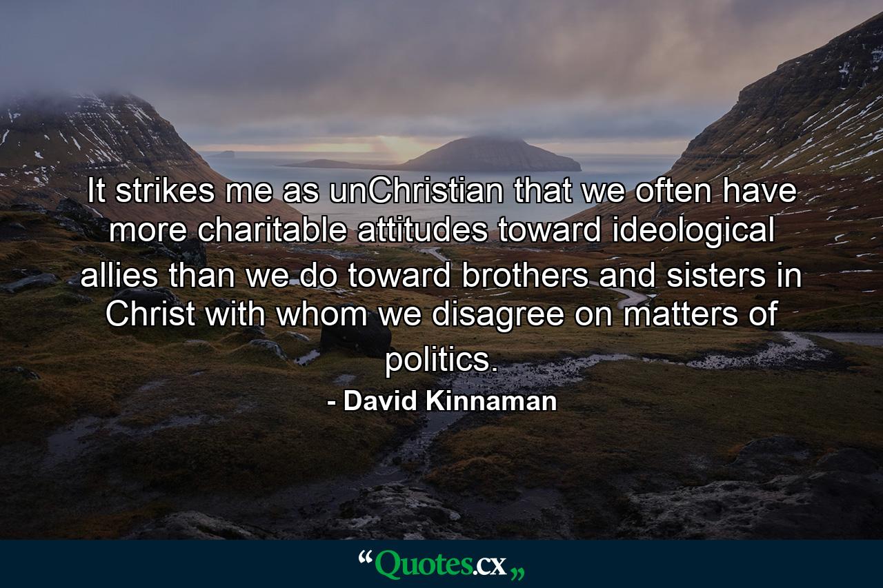 It strikes me as unChristian that we often have more charitable attitudes toward ideological allies than we do toward brothers and sisters in Christ with whom we disagree on matters of politics. - Quote by David Kinnaman